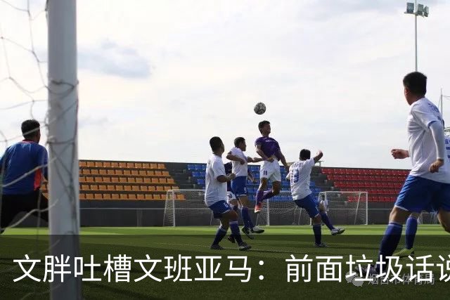 文胖吐槽文班亚马：前面垃圾话说得响 关键时刻却跑不动了