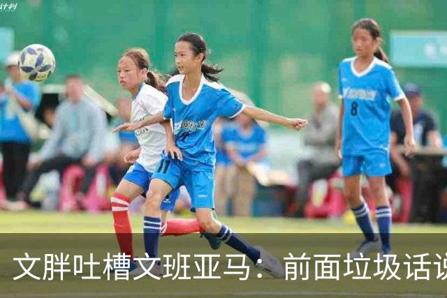 文胖吐槽文班亚马：前面垃圾话说得响 关键时刻却跑不动了